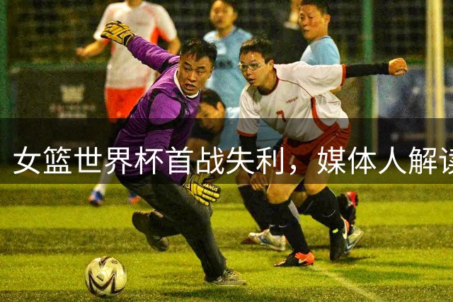 女篮世界杯首战失利，媒体人解读33分差距并非全为坏事